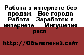 Работа в интернете без продаж - Все города Работа » Заработок в интернете   . Ингушетия респ.